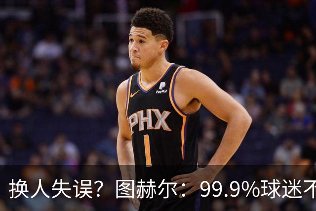 换人失误？图赫尔：99.9%球迷不会谈论换人，更关注球队表现